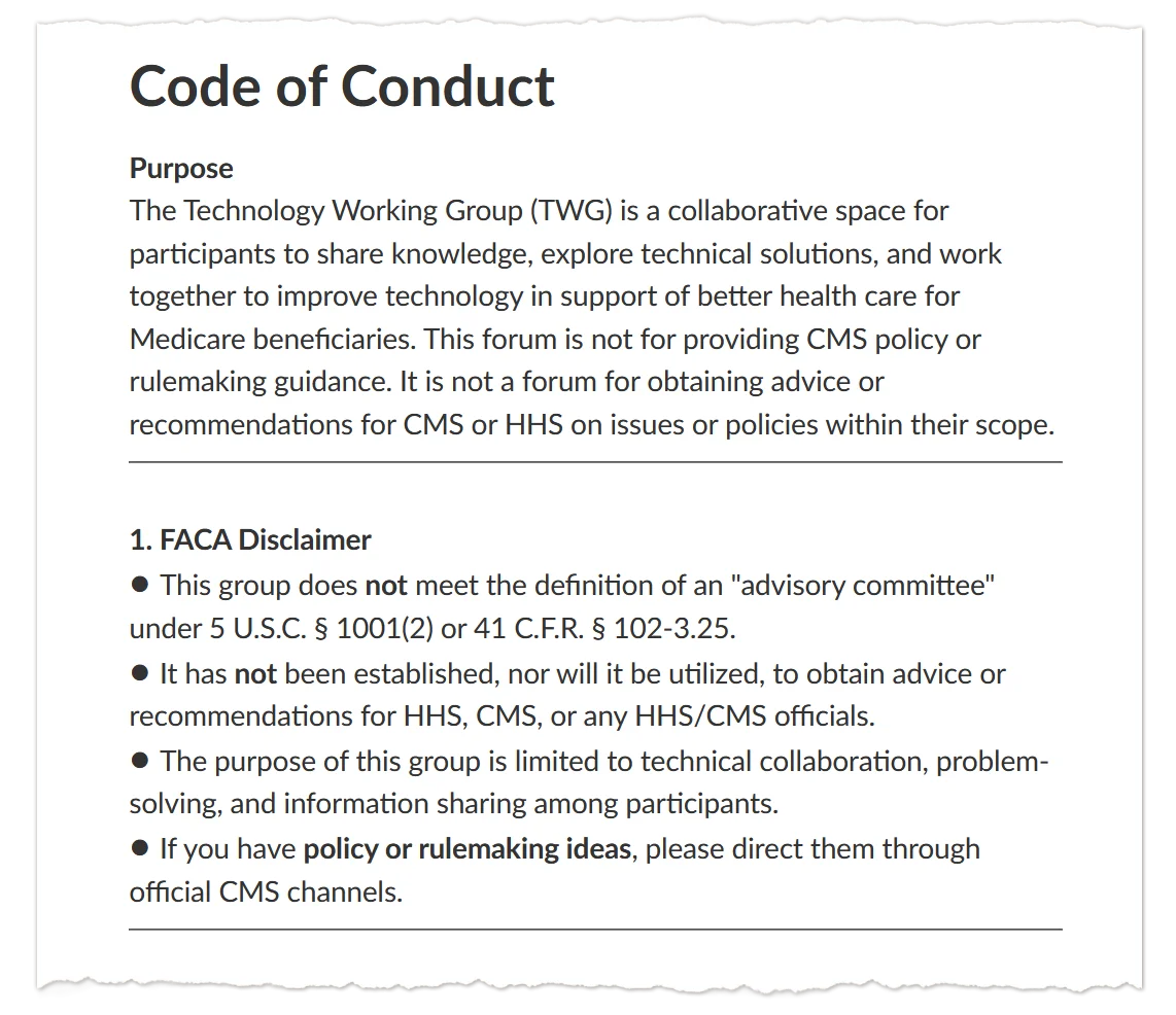 A screenshot of text that says: &ldquo;Code of Conduct / Purpose / The Technology Working Group (TWG) is a collaborative space for participants to share knowledge, explore technical solutions, and work together to improve technology in support of better health care for Medicare beneficiaries. This forum is not for providing CMS policy or rulemaking guidance. It is not a forum for obtaining advice or recommendations for CMS or HHS on issues or policies within their scope. / 1. FACA Disclaimer / &bull; This group does not meet the definition of an "advisory committee" under 5 U.S.C. &sect; 1001(2) or 41 C.F.R. &sect; 102-3.25. / &bull; It has not been established, nor will it be utilized, to obtain advice or recommendations for HHS, CMS, or any HHS/CMS officials. / &bull; The purpose of this group is limited to technical collaboration, problem-solving, and information sharing among participants. / &bull; If you have policy or rulemaking ideas, please direct them through official CMS channels.&rdquo;