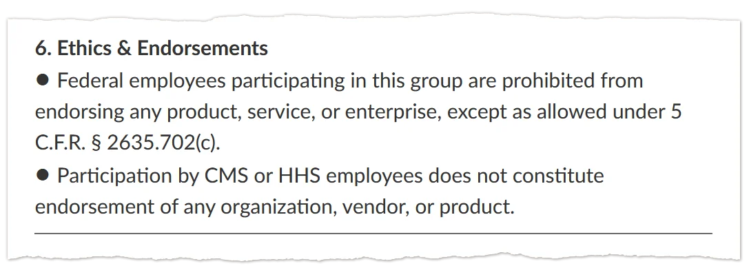 A screenshot of text that says: &ldquo;6. Ethics & Endorsements / &bull; Federal employees participating in this group are prohibited from endorsing any product, service, or enterprise, except as allowed under 5 C.F.R. &sect; 2635.702(c). / &bull; Participation by CMS or HHS employees does not constitute endorsement of any organization, vendor, or product.&rdquo;